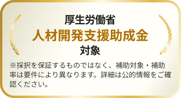 厚生労働省人材開発支援助成金対象 ※採択を保証するものではなく、補助対象・補助率は要件により異なります。詳細は公的情報をご確認ください。